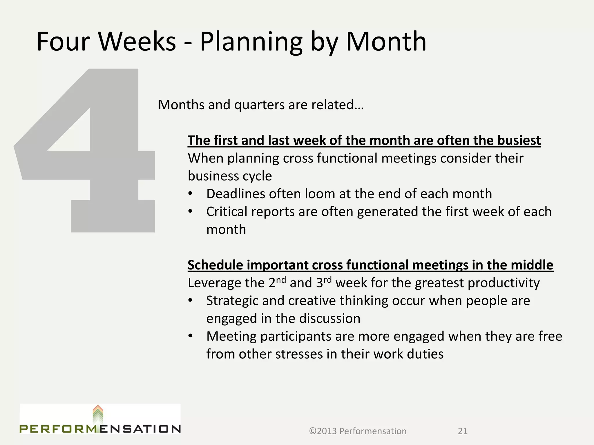 Four Weeks - Planning by Month
         Months and quarters are related…

             The first and last week of the month are often the busiest
             When planning cross functional meetings consider their
             business cycle
             • Deadlines often loom at the end of each month
             • Critical reports are often generated the first week of each
                month

             Schedule important cross functional meetings in the middle
             Leverage the 2nd and 3rd week for the greatest productivity
             • Strategic and creative thinking occur when people are
                engaged in the discussion
             • Meeting participants are more engaged when they are free
                from other stresses in their work duties




                                 ©2013 Performensation    21
 