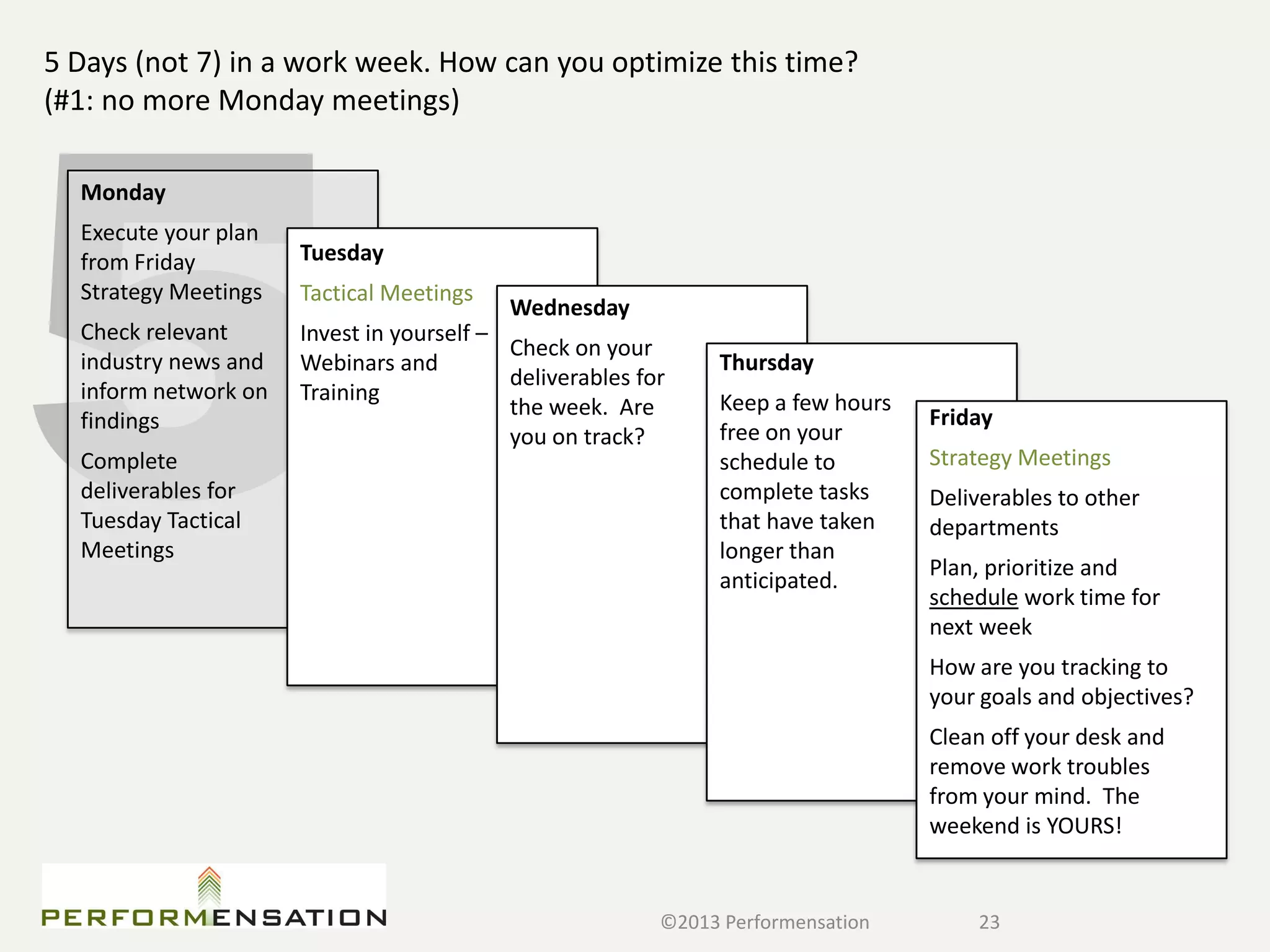 5 Days (not 7) in a work week. How can you optimize this time?
(#1: no more Monday meetings)

  Monday
  Execute your plan
  from Friday         Tuesday
  Strategy Meetings   Tactical Meetings
                                           Wednesday
  Check relevant      Invest in yourself –
                                           Check on your
  industry news and   Webinars and                             Thursday
                                           deliverables for
  inform network on   Training                                 Keep a few hours
                                           the week. Are                          Friday
  findings                                                     free on your
                                           you on track?
  Complete                                                     schedule to        Strategy Meetings
  deliverables for                                             complete tasks     Deliverables to other
  Tuesday Tactical                                             that have taken    departments
  Meetings                                                     longer than
                                                                                  Plan, prioritize and
                                                               anticipated.
                                                                                  schedule work time for
                                                                                  next week
                                                                                  How are you tracking to
                                                                                  your goals and objectives?
                                                                                  Clean off your desk and
                                                                                  remove work troubles
                                                                                  from your mind. The
                                                                                  weekend is YOURS!


                                                          ©2013 Performensation       23
 