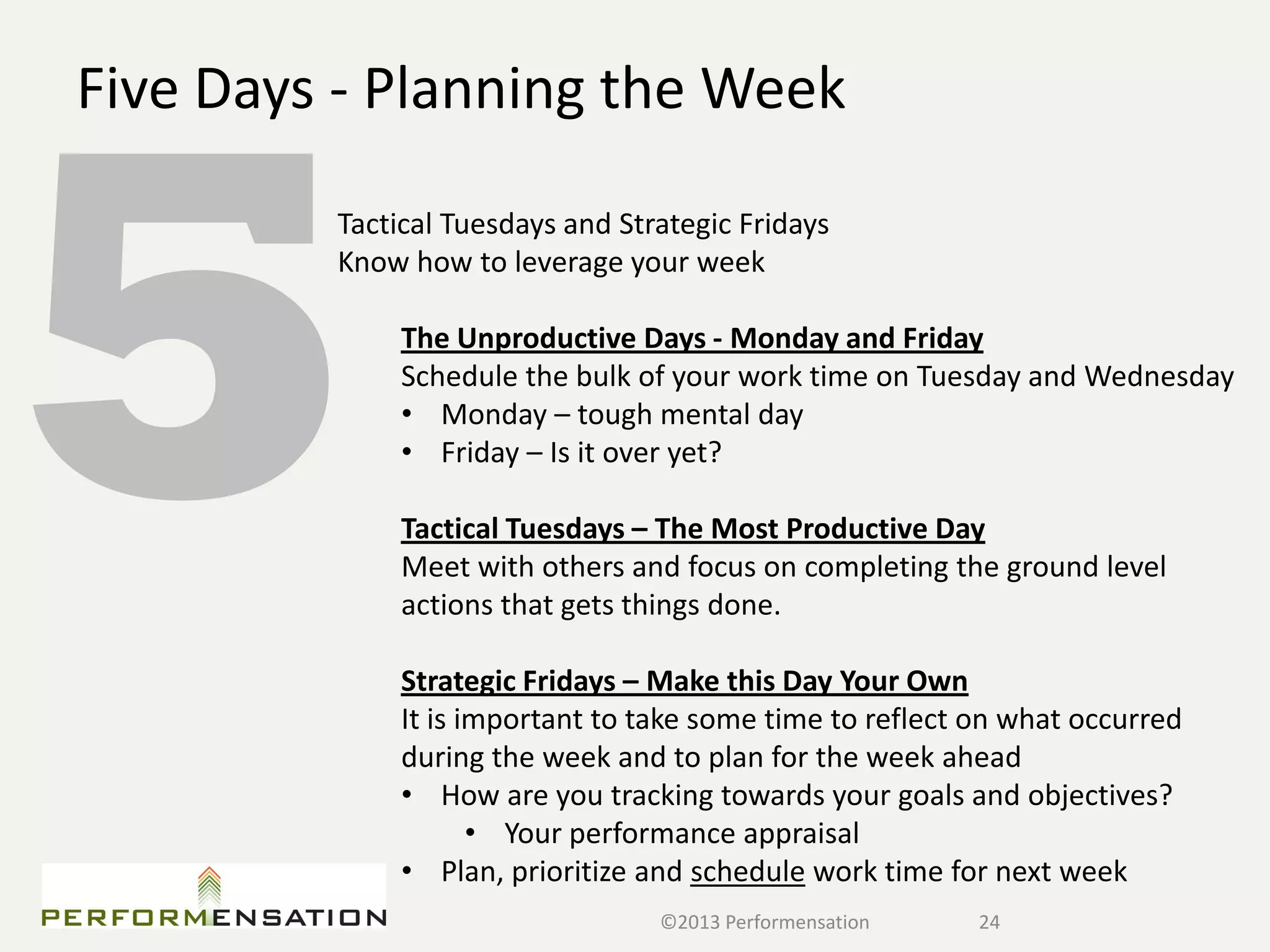 Five Days - Planning the Week
         Tactical Tuesdays and Strategic Fridays
         Know how to leverage your week

              The Unproductive Days - Monday and Friday
              Schedule the bulk of your work time on Tuesday and Wednesday
              • Monday – tough mental day
              • Friday – Is it over yet?

              Tactical Tuesdays – The Most Productive Day
              Meet with others and focus on completing the ground level
              actions that gets things done.

              Strategic Fridays – Make this Day Your Own
              It is important to take some time to reflect on what occurred
              during the week and to plan for the week ahead
              • How are you tracking towards your goals and objectives?
                     • Your performance appraisal
              • Plan, prioritize and schedule work time for next week
                                  ©2013 Performensation    24
 