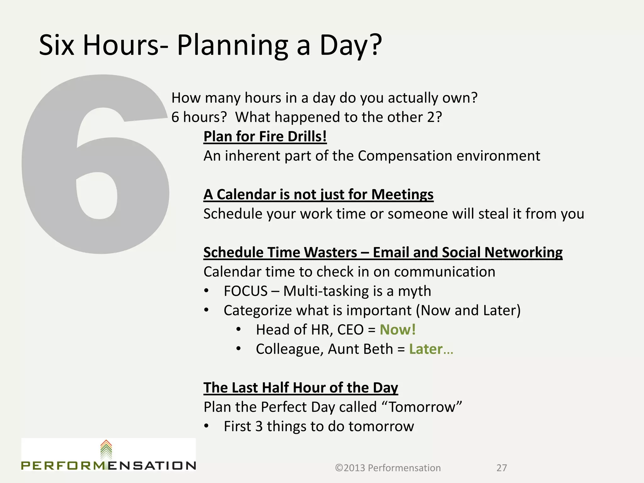 Six Hours- Planning a Day?
          How many hours in a day do you actually own?
          6 hours? What happened to the other 2?
              Plan for Fire Drills!
              An inherent part of the Compensation environment

              A Calendar is not just for Meetings
              Schedule your work time or someone will steal it from you

              Schedule Time Wasters – Email and Social Networking
              Calendar time to check in on communication
              • FOCUS – Multi-tasking is a myth
              • Categorize what is important (Now and Later)
                  • Head of HR, CEO = Now!
                  • Colleague, Aunt Beth = Later…

              The Last Half Hour of the Day
              Plan the Perfect Day called “Tomorrow”
              • First 3 things to do tomorrow

                                 ©2013 Performensation   27
 