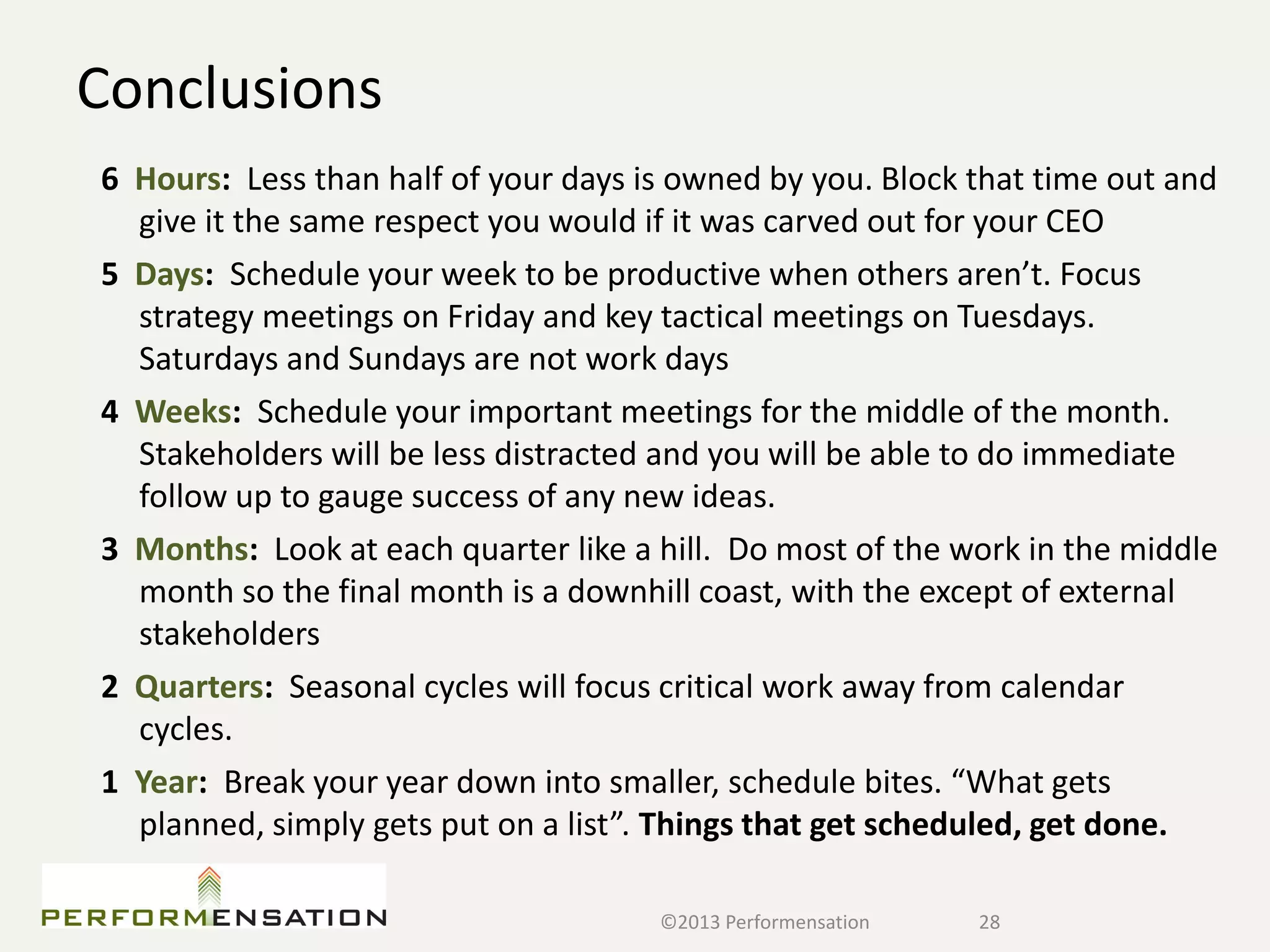 Conclusions
6 Hours: Less than half of your days is owned by you. Block that time out and
  give it the same respect you would if it was carved out for your CEO
5 Days: Schedule your week to be productive when others aren’t. Focus
  strategy meetings on Friday and key tactical meetings on Tuesdays.
  Saturdays and Sundays are not work days
4 Weeks: Schedule your important meetings for the middle of the month.
  Stakeholders will be less distracted and you will be able to do immediate
  follow up to gauge success of any new ideas.
3 Months: Look at each quarter like a hill. Do most of the work in the middle
  month so the final month is a downhill coast, with the except of external
  stakeholders
2 Quarters: Seasonal cycles will focus critical work away from calendar
  cycles.
1 Year: Break your year down into smaller, schedule bites. “What gets
  planned, simply gets put on a list”. Things that get scheduled, get done.

                                      ©2013 Performensation   28
 