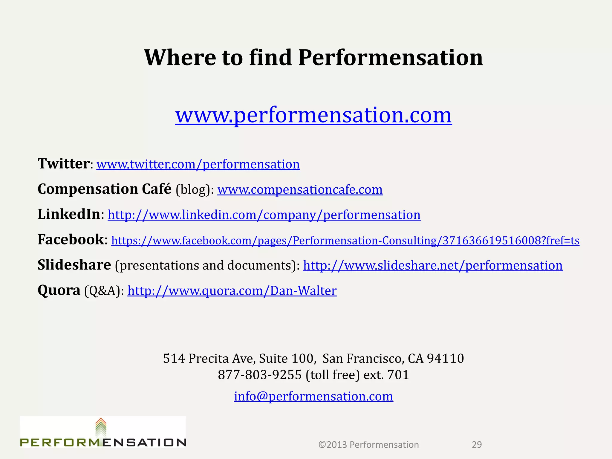 Where to find Performensation

                       www.performensation.com
Twitter: www.twitter.com/performensation
Compensation Café (blog): www.compensationcafe.com
LinkedIn: http://www.linkedin.com/company/performensation
Facebook: https://www.facebook.com/pages/Performensation-Consulting/371636619516008?fref=ts
Slideshare (presentations and documents): http://www.slideshare.net/performensation
Quora (Q&A): http://www.quora.com/Dan-Walter



                     514 Precita Ave, Suite 100, San Francisco, CA 94110
                              877-803-9255 (toll free) ext. 701
                                 info@performensation.com


                                               ©2013 Performensation       29
 