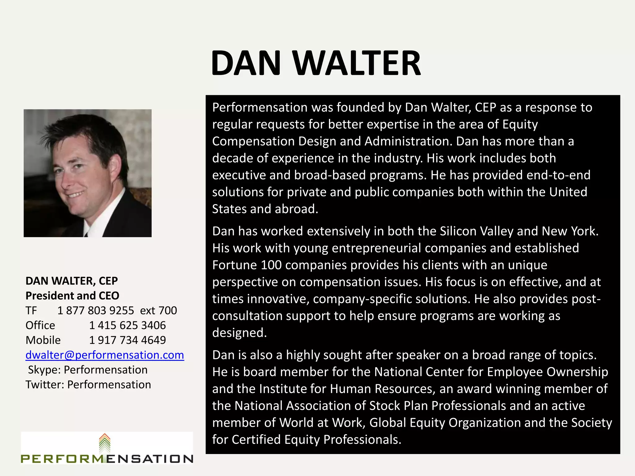DAN WALTER
                                Performensation was founded by Dan Walter, CEP as a response to
                                regular requests for better expertise in the area of Equity
                                Compensation Design and Administration. Dan has more than a
                                decade of experience in the industry. His work includes both
                                executive and broad-based programs. He has provided end-to-end
                                solutions for private and public companies both within the United
                                States and abroad.
                                Dan has worked extensively in both the Silicon Valley and New York.
                                His work with young entrepreneurial companies and established
                                Fortune 100 companies provides his clients with an unique
DAN WALTER, CEP                 perspective on compensation issues. His focus is on effective, and at
President and CEO               times innovative, company-specific solutions. He also provides post-
TF     1 877 803 9255 ext 700   consultation support to help ensure programs are working as
Office       1 415 625 3406
Mobile       1 917 734 4649
                                designed.
dwalter@performensation.com     Dan is also a highly sought after speaker on a broad range of topics.
Skype: Performensation          He is board member for the National Center for Employee Ownership
Twitter: Performensation        and the Institute for Human Resources, an award winning member of
                                the National Association of Stock Plan Professionals and an active
                                member of World at Work, Global Equity Organization and the Society
                                for Certified Equity Professionals.
 