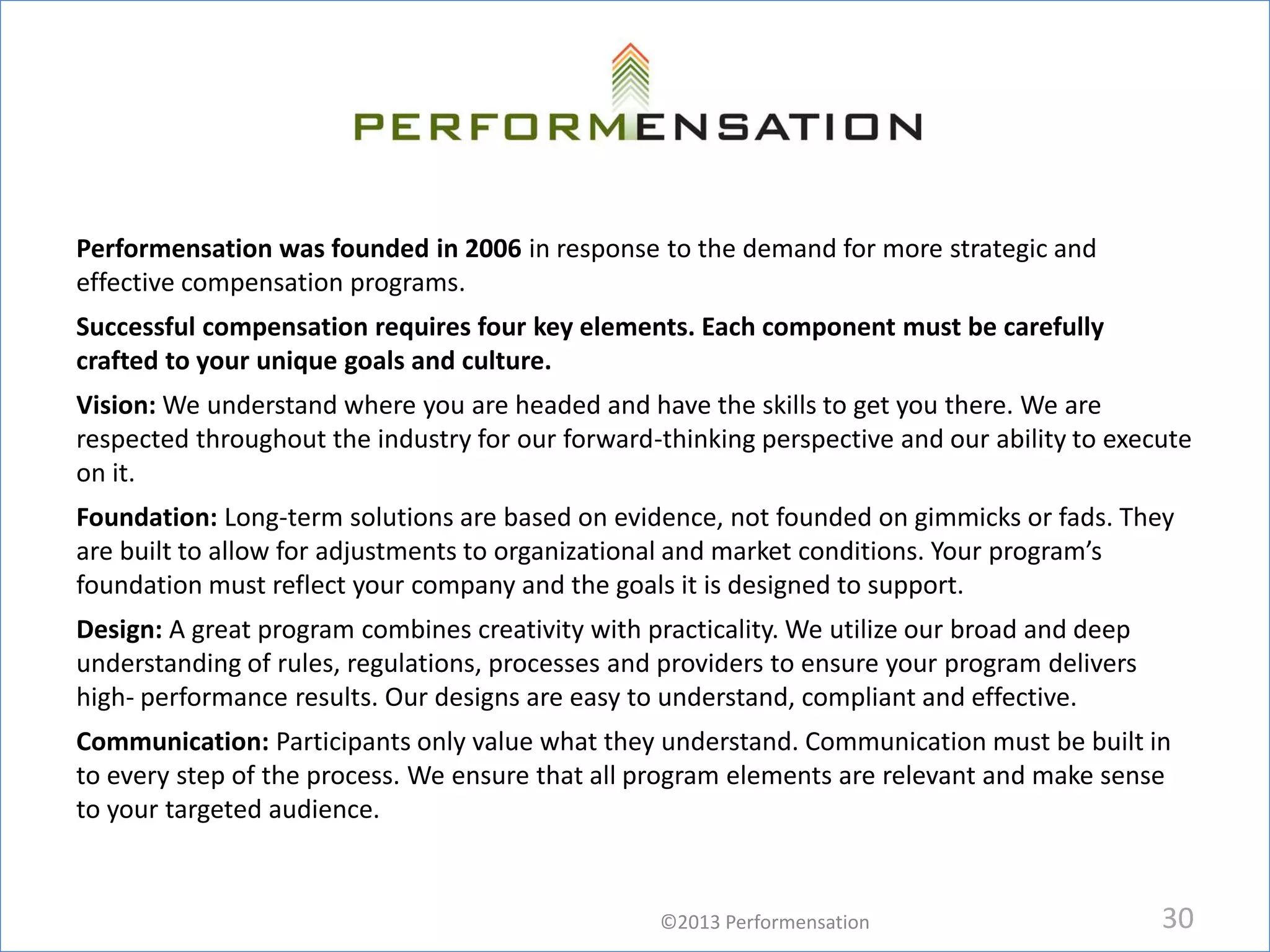 Performensation was founded in 2006 in response to the demand for more strategic and
effective compensation programs.
Successful compensation requires four key elements. Each component must be carefully
crafted to your unique goals and culture.
Vision: We understand where you are headed and have the skills to get you there. We are
respected throughout the industry for our forward-thinking perspective and our ability to execute
on it.
Foundation: Long-term solutions are based on evidence, not founded on gimmicks or fads. They
are built to allow for adjustments to organizational and market conditions. Your program’s
foundation must reflect your company and the goals it is designed to support.
Design: A great program combines creativity with practicality. We utilize our broad and deep
understanding of rules, regulations, processes and providers to ensure your program delivers
high- performance results. Our designs are easy to understand, compliant and effective.
Communication: Participants only value what they understand. Communication must be built in
to every step of the process. We ensure that all program elements are relevant and make sense
to your targeted audience.


                                                  ©2013 Performensation                        30
 