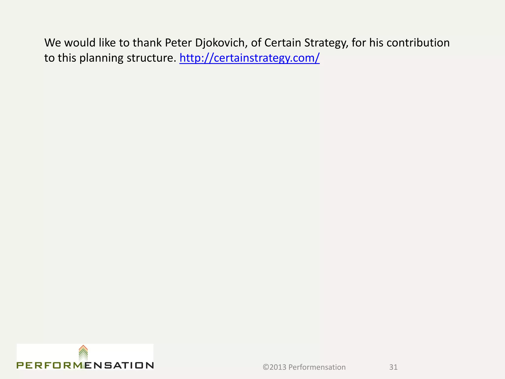 We would like to thank Peter Djokovich, of Certain Strategy, for his contribution
to this planning structure. http://certainstrategy.com/




                                           ©2013 Performensation    31
 