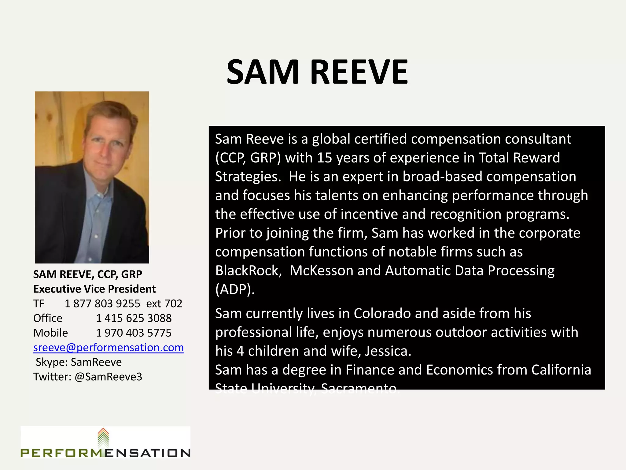 SAM REEVE
                                Sam Reeve is a global certified compensation consultant
                                (CCP, GRP) with 15 years of experience in Total Reward
                                Strategies. He is an expert in broad-based compensation
                                and focuses his talents on enhancing performance through
                                the effective use of incentive and recognition programs.
                                Prior to joining the firm, Sam has worked in the corporate
                                compensation functions of notable firms such as
SAM REEVE, CCP, GRP             BlackRock, McKesson and Automatic Data Processing
Executive Vice President        (ADP).
TF     1 877 803 9255 ext 702
Office       1 415 625 3088     Sam currently lives in Colorado and aside from his
Mobile       1 970 403 5775     professional life, enjoys numerous outdoor activities with
sreeve@performensation.com      his 4 children and wife, Jessica.
 Skype: SamReeve
Twitter: @SamReeve3             Sam has a degree in Finance and Economics from California
                                State University, Sacramento.
 