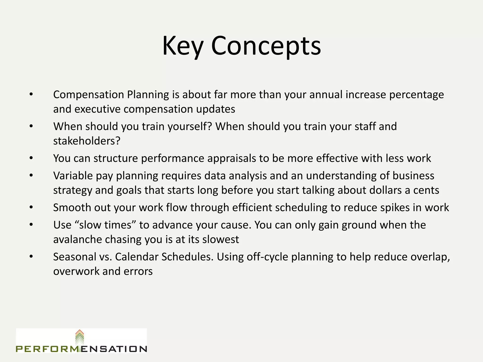 Key Concepts
•   Compensation Planning is about far more than your annual increase percentage
    and executive compensation updates
•   When should you train yourself? When should you train your staff and
    stakeholders?
•   You can structure performance appraisals to be more effective with less work
•   Variable pay planning requires data analysis and an understanding of business
    strategy and goals that starts long before you start talking about dollars a cents
•   Smooth out your work flow through efficient scheduling to reduce spikes in work
•   Use “slow times” to advance your cause. You can only gain ground when the
    avalanche chasing you is at its slowest
•   Seasonal vs. Calendar Schedules. Using off-cycle planning to help reduce overlap,
    overwork and errors
 