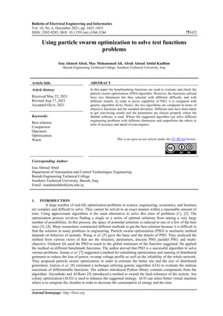 Bulletin of Electrical Engineering and Informatics
Vol. 10, No. 6, December 2021, pp. 3422~3431
ISSN: 2302-9285, DOI: 10.11591/eei.v10i6.3244 3422
Journal homepage: http://beei.org
Using particle swarm optimization to solve test functions
problems
Issa Ahmed Abed, May Mohammed Ali, Afrah Abood Abdul Kadhim
Basrah Engineering Technical College, Southern Technical University, Iraq
Article Info ABSTRACT
Article history:
Received May 22, 2021
Revised Aug 17, 2021
Accepted Oct 6, 2021
In this paper the benchmarking functions are used to evaluate and check the
particle swarm optimization (PSO) algorithm. However, the functions utilized
have two dimension but they selected with different difficulty and with
different models. In order to prove capability of PSO, it is compared with
genetic algorithm (GA). Hence, the two algorithms are compared in terms of
objective functions and the standard deviation. Different runs have been taken
to get convincing results and the parameters are chosen properly where the
Matlab software is used. Where the suggested algorithm can solve different
engineering problems with different dimension and outperform the others in
term of accuracy and speed of convergence.
Keywords:
Best solution
Comparison
Operators
Optimization
Warm This is an open access article under the CC BY-SA license.
Corresponding Author:
Issa Ahmed Abed
Department of Automation and Control Technologies Engineering
Basrah Engineering Technical College
Southern Technical University, Basrah, Iraq
Email: issaahmedabed@stu.edu.iq
1. INTRODUCTION
A large number of real-life optimization problems in science, engineering, economics, and business
are complex and difficult to solve. They cannot be solved in an exact manner within a reasonable amount of
time. Using approximate algorithms is the main alternative to solve this class of problems [1], [2]. The
optimization process involves finding a single or a series of optimal solutions from among a very large
number of possibilities. In this process, the space of potential solutions is reduced to one or a few of the best
ones [3], [4]. Many researchers constructed different methods to get the best solution because it is difficult to
find the solution in many problems in engineering. Particle swarm optimization (PSO) is stochastic method
depends on behavior of animals. Wang et al. [5] gave the basic and the details of PSO. They analyzed the
method from various views of that are the structure, parameters, discrete PSO, parallel PSO, and multi-
objective. Ozdemir [6] used the PSO to reach to the global minimum of the function suggested. He applied
the method on different benchmark functions. The author proved that PSO is a successful algorithm to solve
various problems. Jumaa et al. [7] suggested a method for scheduling optimization and running of distributed
generator to reduce the loss of power, revamp voltage profile as well as the reliability of the whole network.
They proposed particle swarm optimization in order to estimate the better site and the size of distributed
generation. Garcia et al. [8] estimated a technique utilizing genetic algorithm (GA) to evaluate the relation
maximum of differentiable functions. The authors introduced Python library contains components from the
algorithm. Alyoutbaki and Al-Rawi [9] introduced a method to extend the fault tolerance of the system. Ant
colony optimization (ACO) is used to enhance the suggested strategy. ACO can select better virtual machine
where is to emigrate the cloudlet in order to decrease the consumption of energy and the time.
 