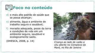 Foco no conteúdo
d) o mais alto padrão de saúde que
se possa alcançar;
e) alimento, água e ambiente de
trabalho seguro e saudável;
f) moradia adequada, posse da terra
e condições de vida em um
ambiente seguro, saudável e
ecologicamente sadio.
(DHESCA, 2008, p. 14) Criança ao lado de valão a
céu aberto no Complexo da
Maré, no Rio de Janeiro
 