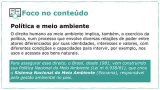 Foco no conteúdo
Política e meio ambiente
O direito humano ao meio ambiente implica, também, o exercício da
política, num processo que envolve diversas relações de poder entre
atores diferenciados por suas identidades, interesses e valores, com
diferentes condições e capacidades para intervir, por exemplo, nos
usos e acessos aos bens naturais.
Para assegurar esse direito, o Brasil, desde 1981, vem construindo
sua Política Nacional do Meio Ambiente (Lei no 6.938/81), que criou
o Sistema Nacional do Meio Ambiente (Sisnama), responsável
pela gestão ambiental no país.
 