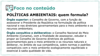 Foco no conteúdo
POLÍTICAS AMBIENTAIS: quem formula?
Órgão superior: o Conselho de Governo, com a função de
assessorar o Presidente da República na formulação da política
nacional e nas diretrizes governamentais para o meio ambiente e os
recursos ambientais;
Órgão consultivo e deliberativo: o Conselho Nacional do Meio
Ambiente (Conama), com a finalidade de assessorar, estudar e
propor ao Conselho de Governo diretrizes de políticas
governamentais para o meio ambiente e os recursos naturais e
deliberar, no âmbito de sua competência, sobre normas e padrões
compatíveis com o meio ambiente ecologicamente equilibrado e
essencial à sadia qualidade de vida.
 