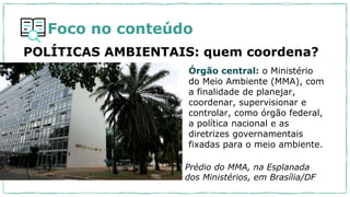 Foco no conteúdo
POLÍTICAS AMBIENTAIS: quem coordena?
Órgão central: o Ministério
do Meio Ambiente (MMA), com
a finalidade de planejar,
coordenar, supervisionar e
controlar, como órgão federal,
a política nacional e as
diretrizes governamentais
fixadas para o meio ambiente.
Prédio do MMA, na Esplanada
dos Ministérios, em Brasília/DF
 