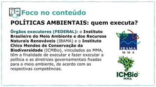 Foco no conteúdo
POLÍTICAS AMBIENTAIS: quem executa?
Órgãos executores (FEDERAL): o Instituto
Brasileiro do Meio Ambiente e dos Recursos
Naturais Renováveis (IBAMA) e o Instituto
Chico Mendes de Conservação da
Biodiversidade (ICMBio), vinculados ao MMA,
têm a finalidade de executar e fazer executar a
política e as diretrizes governamentais fixadas
para o meio ambiente, de acordo com as
respectivas competências.
 