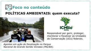 Foco no conteúdo
POLÍTICAS AMBIENTAIS: quem executa?
Responsável por gerir, proteger,
monitorar e fiscalizar as Unidades
de Conservação (UCs) federais.
Agentes em ação de fiscalização no Parque
Nacional do Grande Sertão Veredas (MG/BA).
 