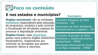 Foco no conteúdo
E nos estados e municípios?
Conselho Estadual do Meio
Ambiente – SP
Secretaria de Meio Ambiente,
Infraestrutura e Logística – SP
Órgãos seccionais: são as entidades
estaduais responsáveis pela execução
de programas, projetos e pelo controle
e fiscalização de atividades capazes de
provocar a degradação ambiental.
Órgãos locais: cada município
possui seus próprios órgãos ambientais
fiscalizadores, responsáveis por
controlar as atividades que podem
ocasionar danos à natureza.
Conselho Municipal do Meio
Ambiente e Desenvolvimento
Sustentável – PMSP
Secretaria Municipal do Verde
e do Meio Ambiente – PMSP
Exemplos:
 