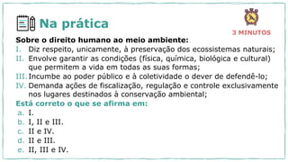 Na prática
3 MINUTOS
Sobre o direito humano ao meio ambiente:
I. Diz respeito, unicamente, à preservação dos ecossistemas naturais;
II. Envolve garantir as condições (física, química, biológica e cultural)
que permitem a vida em todas as suas formas;
III.Incumbe ao poder público e à coletividade o dever de defendê-lo;
IV. Demanda ações de fiscalização, regulação e controle exclusivamente
nos lugares destinados à conservação ambiental;
Está correto o que se afirma em:
a. I.
b. I, II e III.
c. II e IV.
d. II e III.
e. II, III e IV.
 