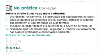 Na prática Correção
Sobre o direito humano ao meio ambiente:
I. Diz respeito, unicamente, à preservação dos ecossistemas naturais;
II. Envolve garantir as condições (física, química, biológica e cultural)
que permitem a vida em todas as suas formas;
III.Incumbe ao poder público e à coletividade o dever de defendê-lo;
IV. Demanda ações de fiscalização, regulação e controle exclusivamente
nos lugares destinados à conservação ambiental;
Está correto o que se afirma em:
a. I.
b. I, II e III.
c. II e IV.
d. II e III.
e. II, III e IV.
 