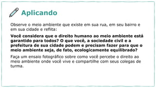 Aplicando
Observe o meio ambiente que existe em sua rua, em seu bairro e
em sua cidade e reflita:
Você considera que o direito humano ao meio ambiente está
garantido para todos? O que você, a sociedade civil e a
prefeitura de sua cidade podem e precisam fazer para que o
meio ambiente seja, de fato, ecologicamente equilibrado?
Faça um ensaio fotográfico sobre como você percebe o direito ao
meio ambiente onde você vive e compartilhe com seus colegas de
turma.
 