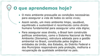 O que aprendemos hoje?
● O meio ambiente pressupõe as condições necessárias
para assegurar a vida de todos os seres vivos;
● Assim sendo, um meio ambiente limpo, saudável,
equilibrado e sustentável é reconhecido como direito
humano fundamental para assegurar uma vida digna;
● Para assegurar esse direito, o Brasil tem construído
políticas ambientais, como o Sistema Nacional de Meio
Ambiente (Sisnama), estrutura adotada para a gestão
ambiental no Brasil, constituída pelos órgãos e
entidades da União, dos Estados, do Distrito Federal e
dos Municípios responsáveis pela proteção, melhoria e
recuperação da qualidade ambiental no país.
 