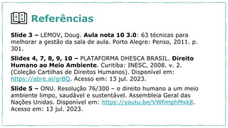 Referências
Slide 3 – LEMOV, Doug. Aula nota 10 3.0: 63 técnicas para
melhorar a gestão da sala de aula. Porto Alegre: Penso, 2011. p.
301.
Slides 4, 7, 8, 9, 10 – PLATAFORMA DHESCA BRASIL. Direito
Humano ao Meio Ambiente. Curitiba: INESC, 2008. v. 2.
(Coleção Cartilhas de Direitos Humanos). Disponível em:
https://abre.ai/grBQ. Acesso em: 13 jul. 2023.
Slide 5 – ONU. Resolução 76/300 – o direito humano a um meio
ambiente limpo, saudável e sustentável. Assembleia Geral das
Nações Unidas. Disponível em: https://youtu.be/VWfimphMxk8.
Acesso em: 13 jul. 2023.
 