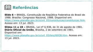 Referências
Slide 6 – BRASIL. Constituição da República Federativa do Brasil de
1988. Brasília: Congresso Nacional, 1988. Disponível em:
https://www.planalto.gov.br/ccivil_03/constituicao/constituicao.htm.
Acesso em: 13 jul. 2023.
Slides 11 a 18 – BRASIL. Lei nº 6.938, de 31 de agosto de 1981.
Diário Oficial da União, Brasília, 2 de setembro de 1981.
Disponível em:
https://www.planalto.gov.br/ccivil_03/leis/l6938.htm. Acesso em:
13 jul. 2023.
 