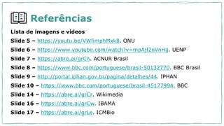 Referências
Lista de imagens e vídeos
Slide 5 – https://youtu.be/VWfimphMxk8. ONU
Slide 6 – https://www.youtube.com/watch?v=mpAjf2oVnHg. UENP
Slide 7 – https://abre.ai/grCn. ACNUR Brasil
Slide 8 – https://www.bbc.com/portuguese/brasil-50132770. BBC Brasil
Slide 9 – http://portal.iphan.gov.br/pagina/detalhes/44. IPHAN
Slide 10 – https://www.bbc.com/portuguese/brasil-45177994. BBC
Slide 14 – https://abre.ai/grCr. Wikimedia
Slide 16 – https://abre.ai/grCw. IBAMA
Slide 17 – https://abre.ai/grLe. ICMBio
 
