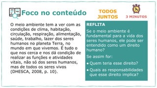 Foco no conteúdo
O meio ambiente tem a ver com as
condições de clima, habitação,
circulação, respiração, alimentação,
saúde, trabalho, lazer dos seres
humanos no planeta Terra, no
mundo em que vivemos. É tudo o
que nos cerca e nos dá condição de
realizar as funções e atividades
vitais, não só dos seres humanos,
mas de todos os seres vivos
(DHESCA, 2008, p. 10).
REFLITA
Se o meio ambiente é
fundamental para a vida dos
seres humanos, ele pode ser
entendido como um direito
humano?
Se assim for:
● Quem teria esse direito?
● Quais as responsabilidades
que esse direito implica?
TODOS
JUNTOS 3 MINUTOS
 