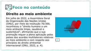 Foco no conteúdo
Direito ao meio ambiente
Em julho de 2022, a Assembleia Geral
da Organização das Nações Unidas
(ONU), por meio da resolução 76/300,
reconheceu o “direito humano a um
meio ambiente limpo, saudável e
sustentável”, afirmando que a sua
promoção requer a plena aplicação pelos
países dos acordos multilaterais relativos
ao meio ambiente e com respeito aos
princípios do direito ambiental
internacional (ONU, 2022, p. 4).
 