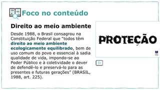 Foco no conteúdo
Direito ao meio ambiente
Desde 1988, o Brasil consagrou na
Constituição Federal que “todos têm
direito ao meio ambiente
ecologicamente equilibrado, bem de
uso comum do povo e essencial à sadia
qualidade de vida, impondo-se ao
Poder Público e à coletividade o dever
de defendê-lo e preservá-lo para as
presentes e futuras gerações” (BRASIL,
1988, art. 225).
 