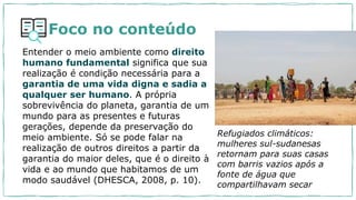 Foco no conteúdo
Entender o meio ambiente como direito
humano fundamental significa que sua
realização é condição necessária para a
garantia de uma vida digna e sadia a
qualquer ser humano. A própria
sobrevivência do planeta, garantia de um
mundo para as presentes e futuras
gerações, depende da preservação do
meio ambiente. Só se pode falar na
realização de outros direitos a partir da
garantia do maior deles, que é o direito à
vida e ao mundo que habitamos de um
modo saudável (DHESCA, 2008, p. 10).
Refugiados climáticos:
mulheres sul-sudanesas
retornam para suas casas
com barris vazios após a
fonte de água que
compartilhavam secar
 