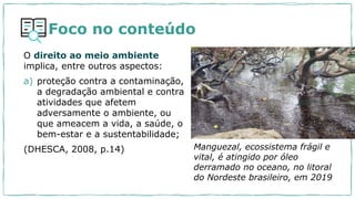 Foco no conteúdo
O direito ao meio ambiente
implica, entre outros aspectos:
a) proteção contra a contaminação,
a degradação ambiental e contra
atividades que afetem
adversamente o ambiente, ou
que ameacem a vida, a saúde, o
bem-estar e a sustentabilidade;
(DHESCA, 2008, p.14) Manguezal, ecossistema frágil e
vital, é atingido por óleo
derramado no oceano, no litoral
do Nordeste brasileiro, em 2019
 
