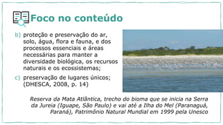 Foco no conteúdo
b) proteção e preservação do ar,
solo, água, flora e fauna, e dos
processos essenciais e áreas
necessárias para manter a
diversidade biológica, os recursos
naturais e os ecossistemas;
c) preservação de lugares únicos;
(DHESCA, 2008, p. 14)
Reserva da Mata Atlântica, trecho do bioma que se inicia na Serra
da Jureia (Iguape, São Paulo) e vai até a Ilha do Mel (Paranaguá,
Paraná), Patrimônio Natural Mundial em 1999 pela Unesco
 