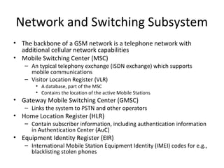 Network and Switching Subsystem
• The backbone of a GSM network is a telephone network with
additional cellular network capabilities
• Mobile Switching Center (MSC)
– An typical telephony exchange (ISDN exchange) which supports
mobile communications
– Visitor Location Register (VLR)
• A database, part of the MSC
• Contains the location of the active Mobile Stations
• Gateway Mobile Switching Center (GMSC)
– Links the system to PSTN and other operators
• Home Location Register (HLR)
– Contain subscriber information, including authentication information
in Authentication Center (AuC)
• Equipment Identity Register (EIR)
– International Mobile Station Equipment Identity (IMEI) codes for e.g.,
blacklisting stolen phones
 