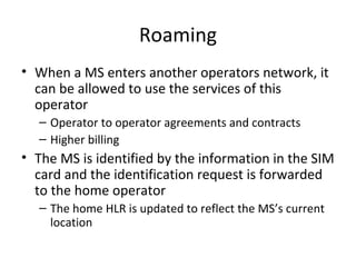 Roaming
• When a MS enters another operators network, it
can be allowed to use the services of this
operator
– Operator to operator agreements and contracts
– Higher billing
• The MS is identified by the information in the SIM
card and the identification request is forwarded
to the home operator
– The home HLR is updated to reflect the MS’s current
location
 