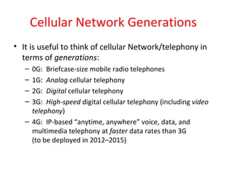 Cellular Network Generations
• It is useful to think of cellular Network/telephony in
terms of generations:
– 0G: Briefcase-size mobile radio telephones
– 1G: Analog cellular telephony
– 2G: Digital cellular telephony
– 3G: High-speed digital cellular telephony (including video
telephony)
– 4G: IP-based “anytime, anywhere” voice, data, and
multimedia telephony at faster data rates than 3G
(to be deployed in 2012–2015)
 