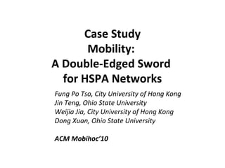 Case Study
Mobility:
A Double-Edged Sword
for HSPA Networks
Fung Po Tso, City University of Hong Kong
Jin Teng, Ohio State University
Weijia Jia, City University of Hong Kong
Dong Xuan, Ohio State University
ACM Mobihoc’10
 