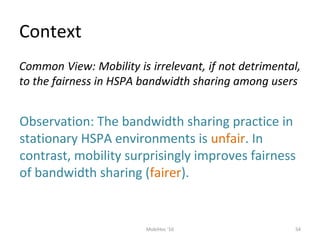 Context
54MobiHoc '10
Common View: Mobility is irrelevant, if not detrimental,
to the fairness in HSPA bandwidth sharing among users
Observation: The bandwidth sharing practice in
stationary HSPA environments is unfair. In
contrast, mobility surprisingly improves fairness
of bandwidth sharing (fairer).
 