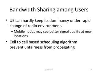 Bandwidth Sharing among Users
• UE can hardly keep its dominancy under rapid
change of radio environment.
– Mobile nodes may see better signal quality at new
locations
• Cell to cell based scheduling algorithm
prevent unfairness from propagating
56MobiHoc '10
 