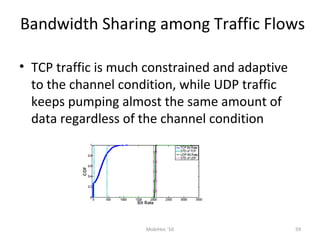 Bandwidth Sharing among Traffic Flows
• TCP traffic is much constrained and adaptive
to the channel condition, while UDP traffic
keeps pumping almost the same amount of
data regardless of the channel condition
59MobiHoc '10
 