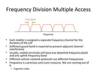 Frequency Division Multiple Access
• Each mobile is assigned a separate frequency channel for the
duration of the call
• Sufficient guard band is required to prevent adjacent channel
interference
• Usually, mobile terminals will have one downlink frequency band
and one uplink frequency band
• Different cellular network protocols use different frequencies
• Frequency is a precious and scare resource. We are running out of
it
– Cognitive radio
frequency
 