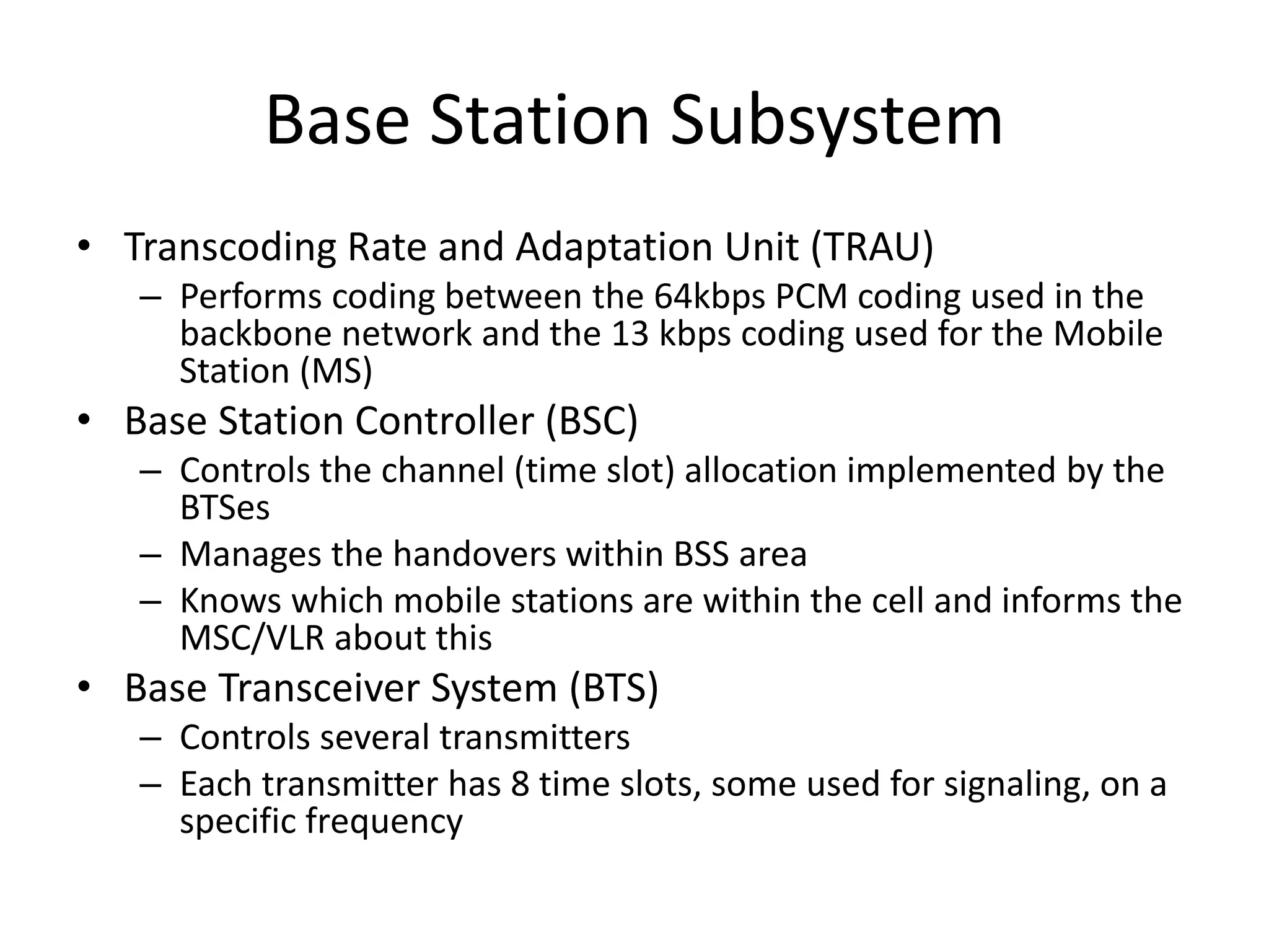 Base Station Subsystem
• Transcoding Rate and Adaptation Unit (TRAU)
– Performs coding between the 64kbps PCM coding used in the
backbone network and the 13 kbps coding used for the Mobile
Station (MS)
• Base Station Controller (BSC)
– Controls the channel (time slot) allocation implemented by the
BTSes
– Manages the handovers within BSS area
– Knows which mobile stations are within the cell and informs the
MSC/VLR about this
• Base Transceiver System (BTS)
– Controls several transmitters
– Each transmitter has 8 time slots, some used for signaling, on a
specific frequency
 