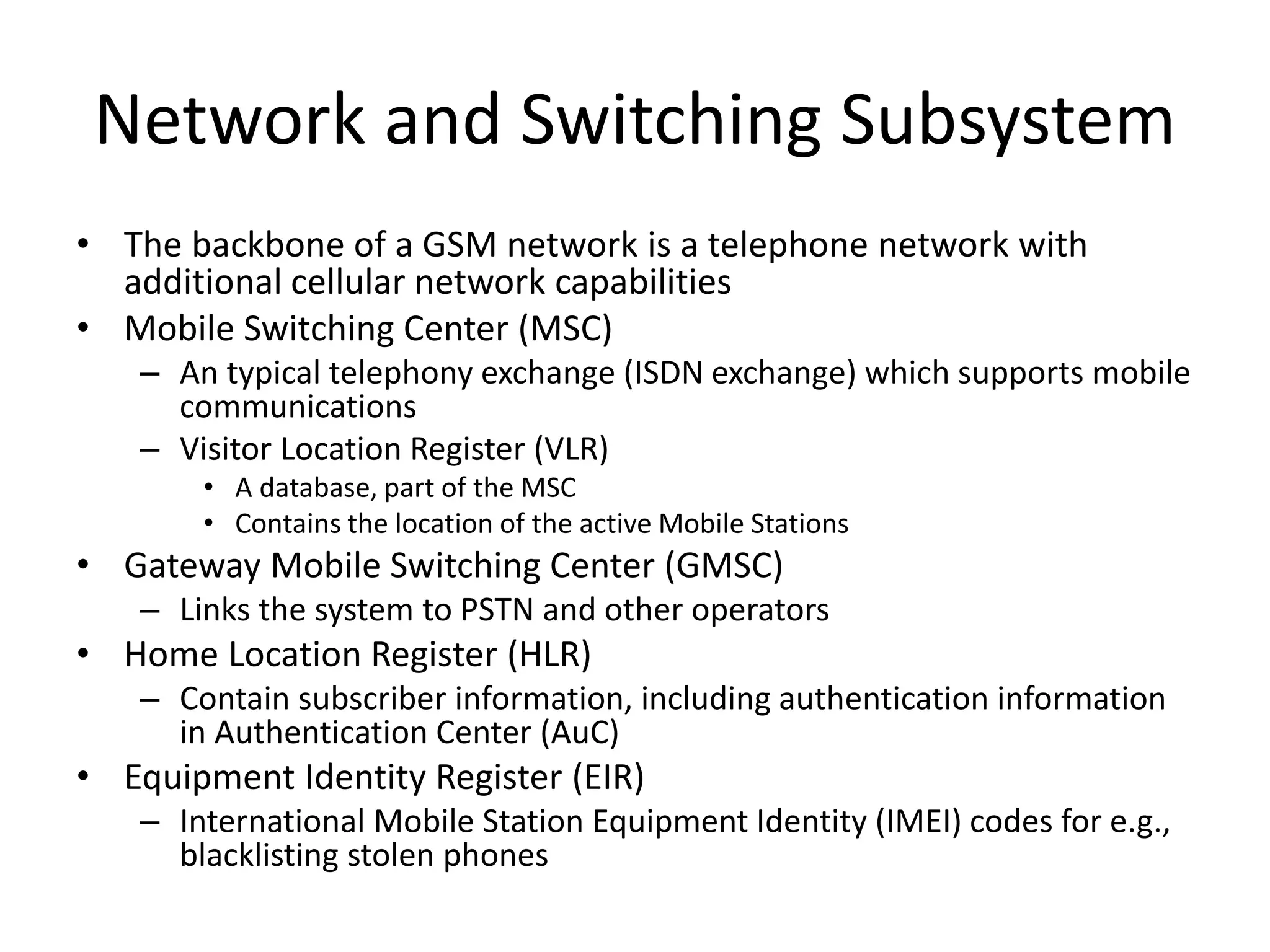 Network and Switching Subsystem
• The backbone of a GSM network is a telephone network with
additional cellular network capabilities
• Mobile Switching Center (MSC)
– An typical telephony exchange (ISDN exchange) which supports mobile
communications
– Visitor Location Register (VLR)
• A database, part of the MSC
• Contains the location of the active Mobile Stations
• Gateway Mobile Switching Center (GMSC)
– Links the system to PSTN and other operators
• Home Location Register (HLR)
– Contain subscriber information, including authentication information
in Authentication Center (AuC)
• Equipment Identity Register (EIR)
– International Mobile Station Equipment Identity (IMEI) codes for e.g.,
blacklisting stolen phones
 