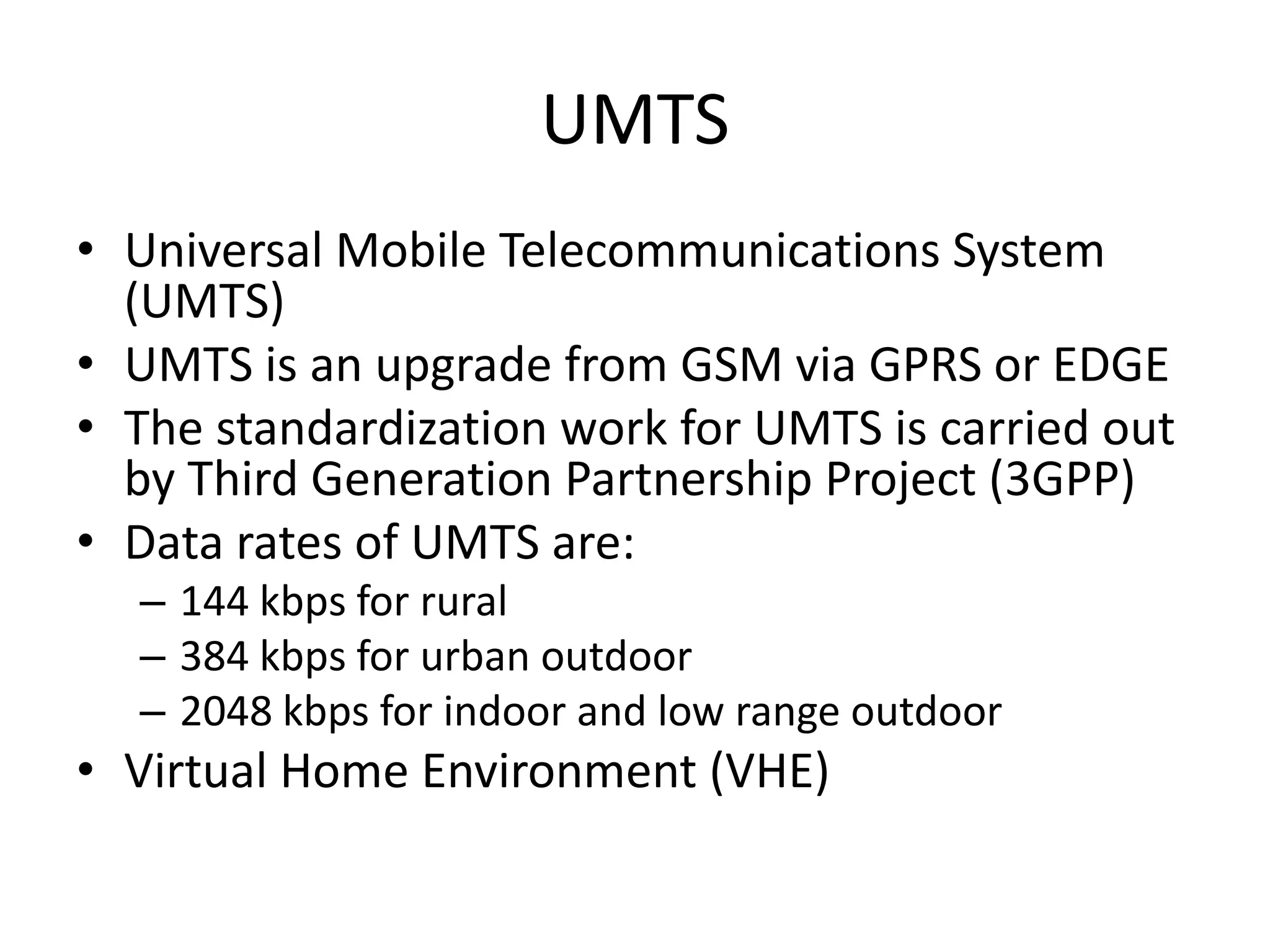 UMTS
• Universal Mobile Telecommunications System
(UMTS)
• UMTS is an upgrade from GSM via GPRS or EDGE
• The standardization work for UMTS is carried out
by Third Generation Partnership Project (3GPP)
• Data rates of UMTS are:
– 144 kbps for rural
– 384 kbps for urban outdoor
– 2048 kbps for indoor and low range outdoor
• Virtual Home Environment (VHE)
 