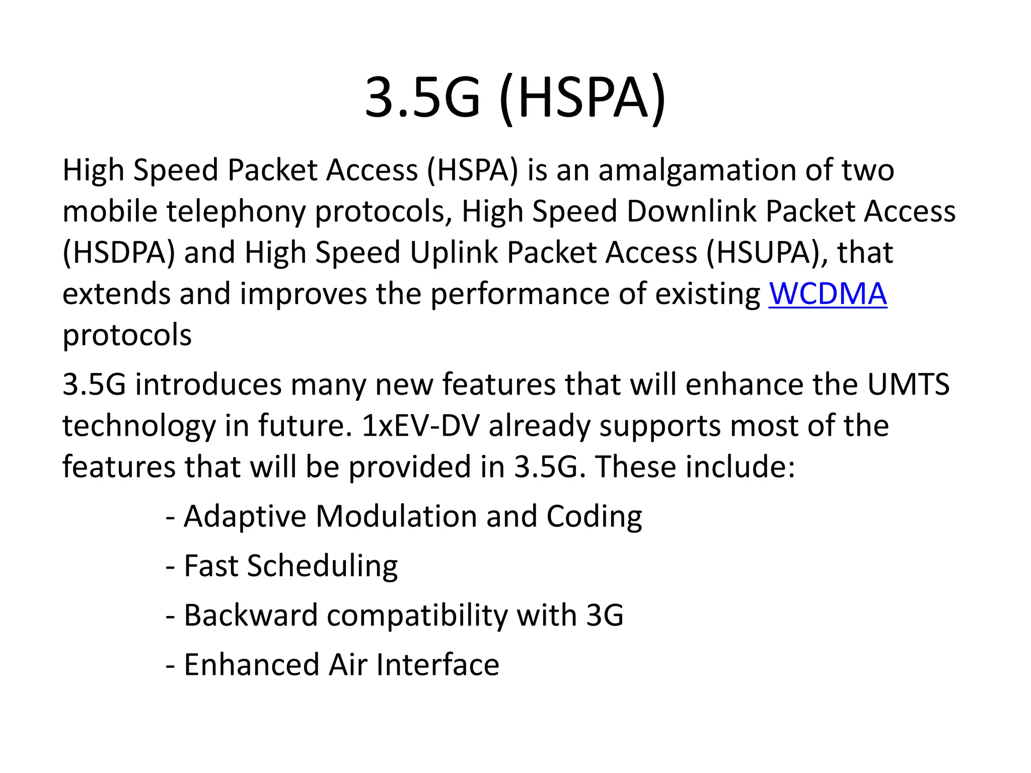 3.5G (HSPA)
High Speed Packet Access (HSPA) is an amalgamation of two
mobile telephony protocols, High Speed Downlink Packet Access
(HSDPA) and High Speed Uplink Packet Access (HSUPA), that
extends and improves the performance of existing WCDMA
protocols
3.5G introduces many new features that will enhance the UMTS
technology in future. 1xEV-DV already supports most of the
features that will be provided in 3.5G. These include:
- Adaptive Modulation and Coding
- Fast Scheduling
- Backward compatibility with 3G
- Enhanced Air Interface
 