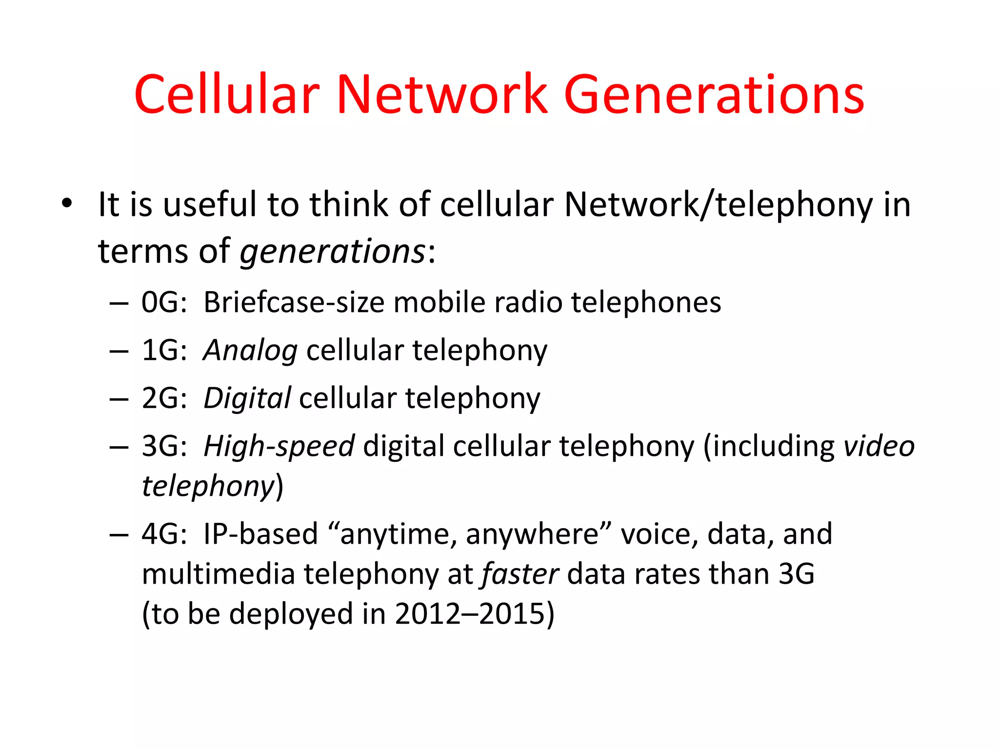 Cellular Network Generations
• It is useful to think of cellular Network/telephony in
terms of generations:
– 0G: Briefcase-size mobile radio telephones
– 1G: Analog cellular telephony
– 2G: Digital cellular telephony
– 3G: High-speed digital cellular telephony (including video
telephony)
– 4G: IP-based “anytime, anywhere” voice, data, and
multimedia telephony at faster data rates than 3G
(to be deployed in 2012–2015)
 
