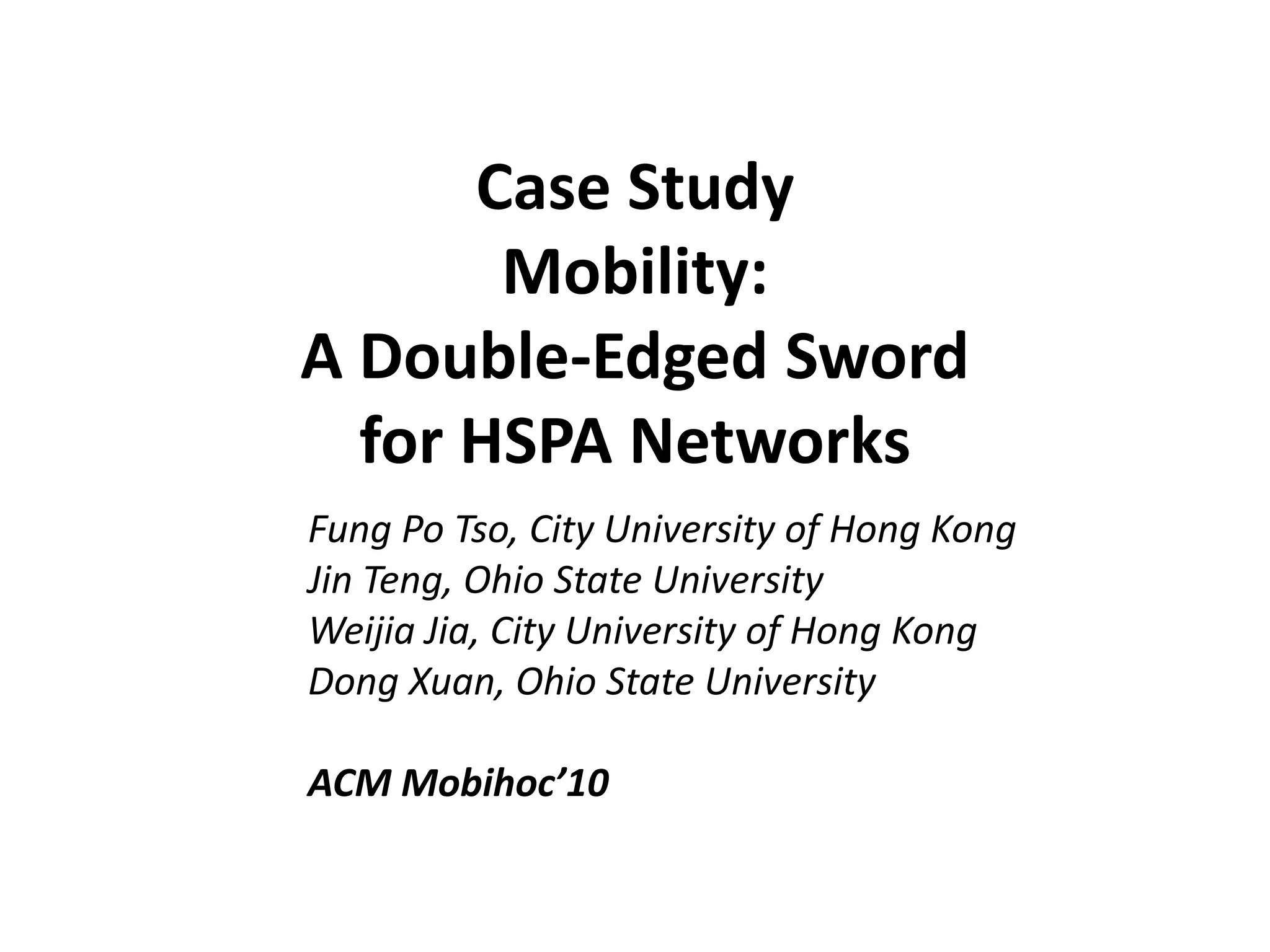 Case Study
Mobility:
A Double-Edged Sword
for HSPA Networks
Fung Po Tso, City University of Hong Kong
Jin Teng, Ohio State University
Weijia Jia, City University of Hong Kong
Dong Xuan, Ohio State University
ACM Mobihoc’10
 