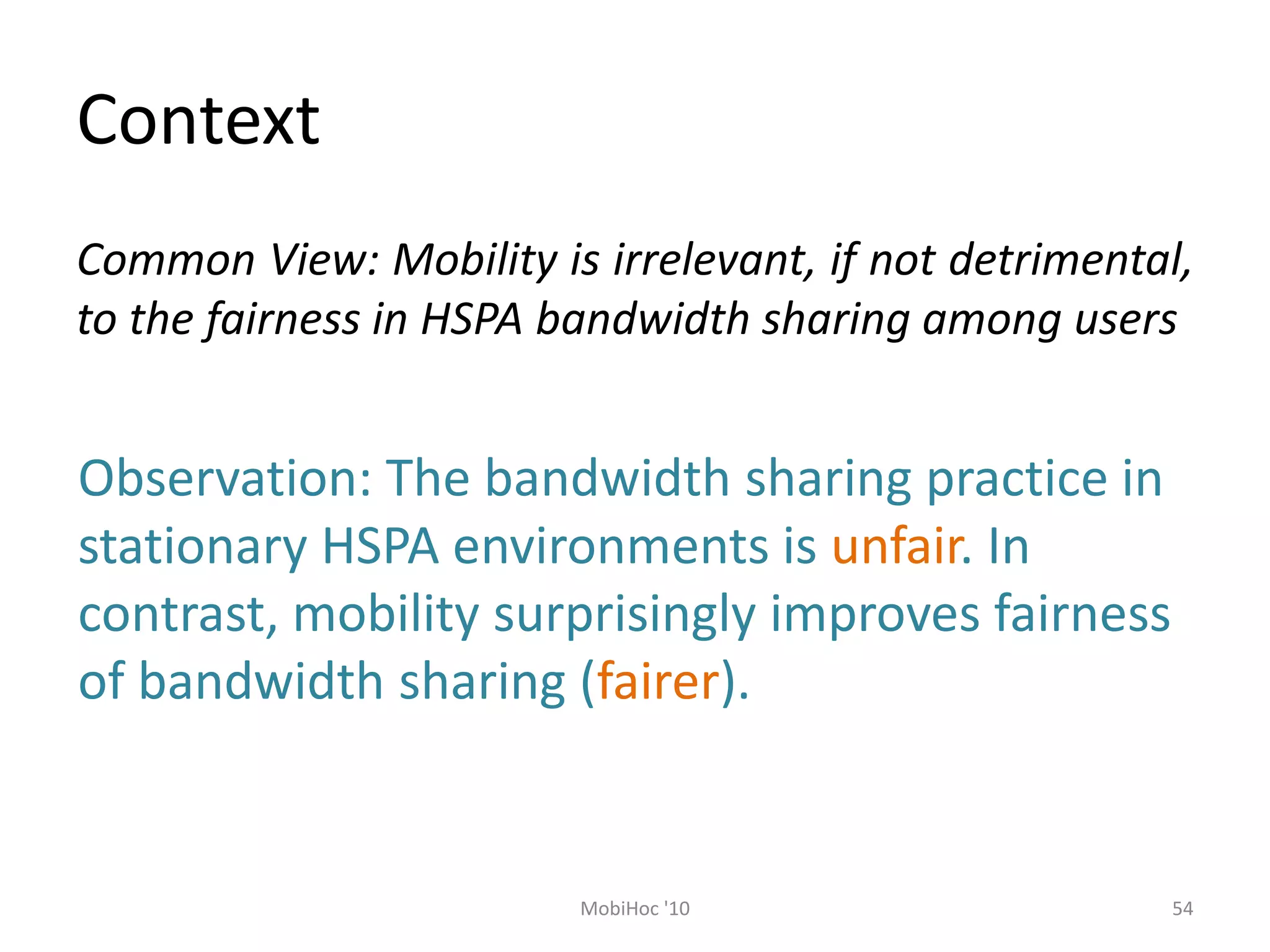 Context
54
MobiHoc '10
Common View: Mobility is irrelevant, if not detrimental,
to the fairness in HSPA bandwidth sharing among users
Observation: The bandwidth sharing practice in
stationary HSPA environments is unfair. In
contrast, mobility surprisingly improves fairness
of bandwidth sharing (fairer).
 