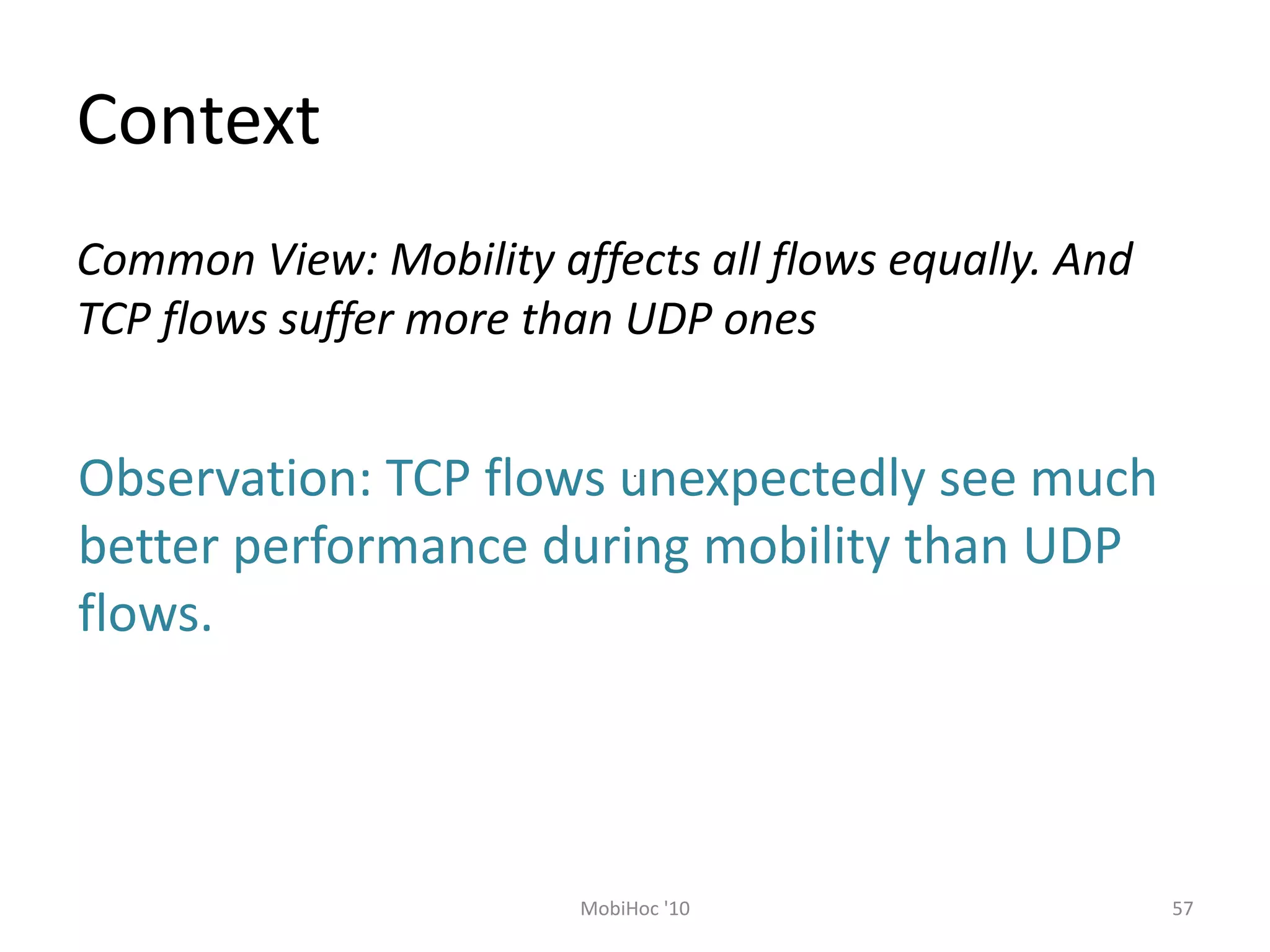 Context
57
MobiHoc '10
Common View: Mobility affects all flows equally. And
TCP flows suffer more than UDP ones
Observation: TCP flows unexpectedly see much
better performance during mobility than UDP
flows.
 