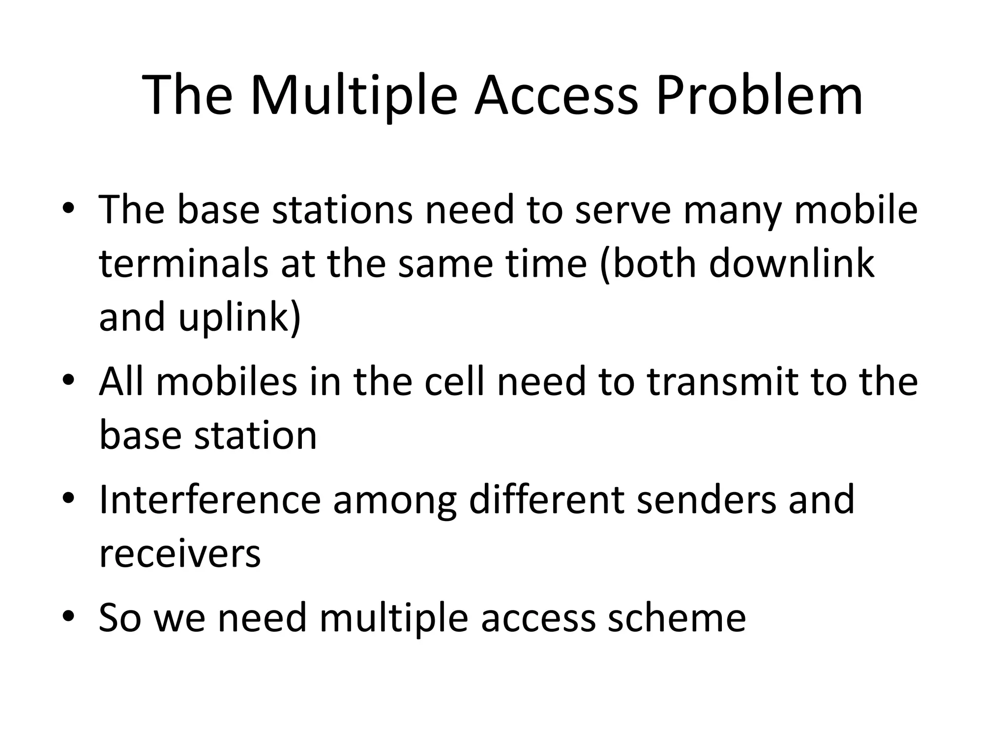 The Multiple Access Problem
• The base stations need to serve many mobile
terminals at the same time (both downlink
and uplink)
• All mobiles in the cell need to transmit to the
base station
• Interference among different senders and
receivers
• So we need multiple access scheme
 