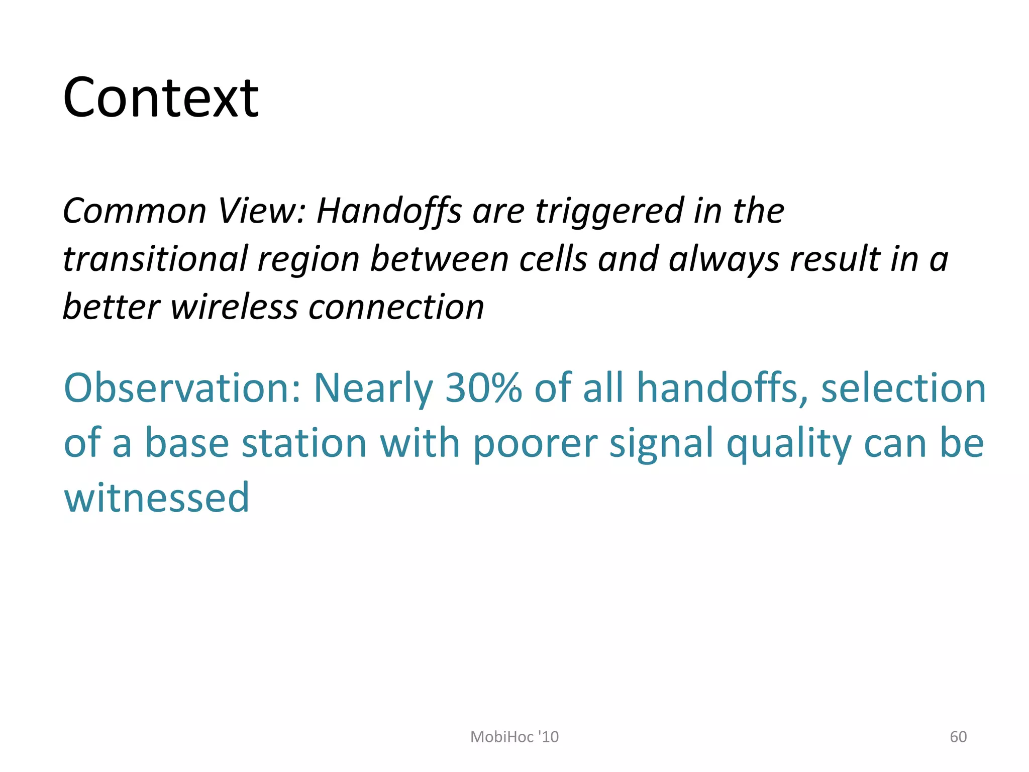 Context
60
MobiHoc '10
Common View: Handoffs are triggered in the
transitional region between cells and always result in a
better wireless connection
Observation: Nearly 30% of all handoffs, selection
of a base station with poorer signal quality can be
witnessed
 